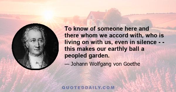 To know of someone here and there whom we accord with, who is living on with us, even in silence - - this makes our earthly ball a peopled garden.