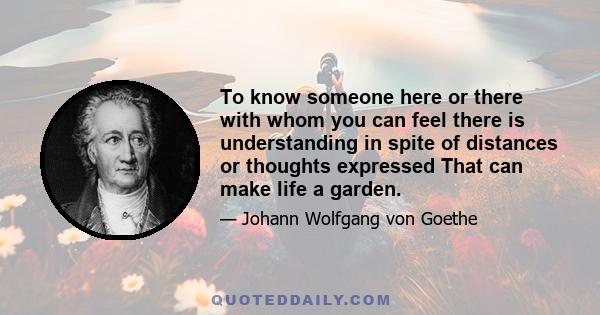 To know someone here or there with whom you can feel there is understanding in spite of distances or thoughts expressed That can make life a garden.