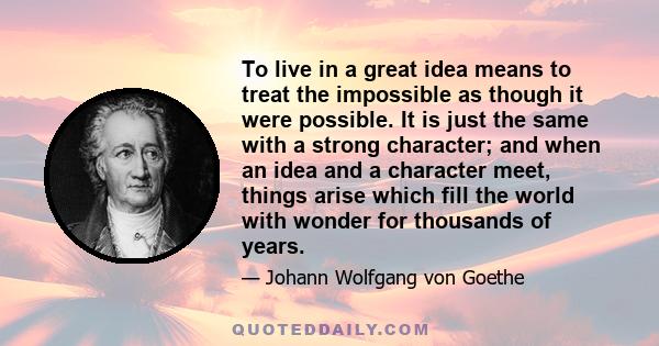 To live in a great idea means to treat the impossible as though it were possible. It is just the same with a strong character; and when an idea and a character meet, things arise which fill the world with wonder for