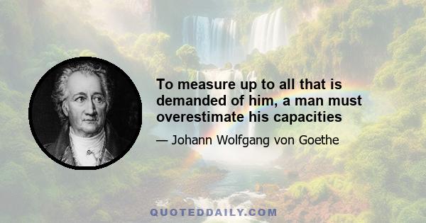 To measure up to all that is demanded of him, a man must overestimate his capacities