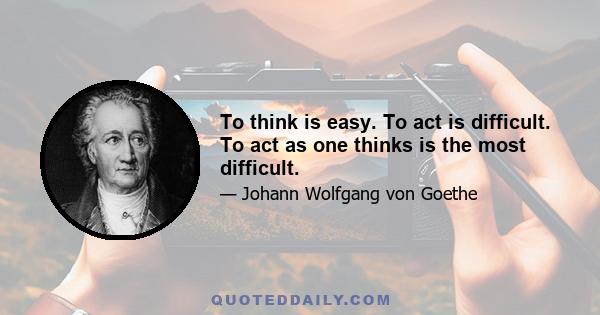 To think is easy. To act is difficult. To act as one thinks is the most difficult.