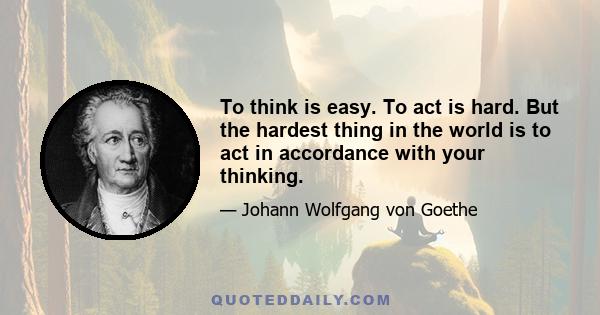 To think is easy. To act is hard. But the hardest thing in the world is to act in accordance with your thinking.