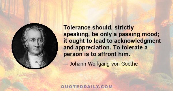 Tolerance should, strictly speaking, be only a passing mood; it ought to lead to acknowledgment and appreciation. To tolerate a person is to affront him.