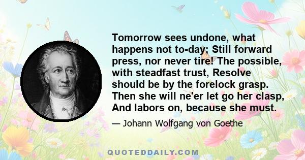 Tomorrow sees undone, what happens not to-day; Still forward press, nor never tire! The possible, with steadfast trust, Resolve should be by the forelock grasp. Then she will ne'er let go her clasp, And labors on,