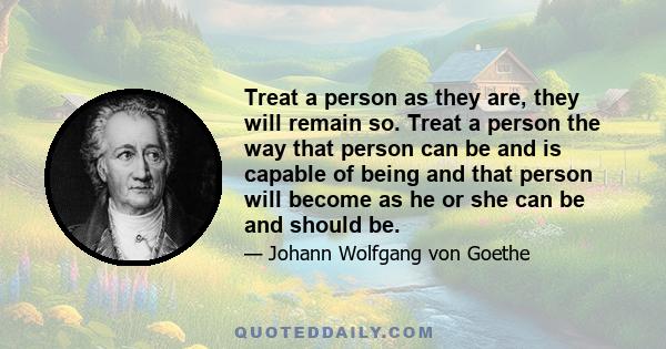 Treat a person as they are, they will remain so. Treat a person the way that person can be and is capable of being and that person will become as he or she can be and should be.