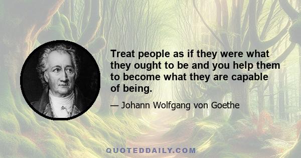 Treat people as if they were what they ought to be and you help them to become what they are capable of being.