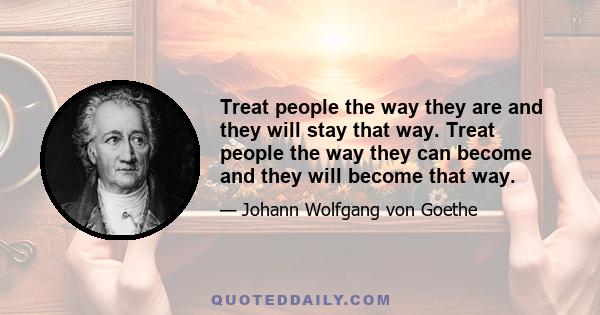 Treat people the way they are and they will stay that way. Treat people the way they can become and they will become that way.