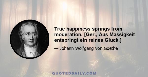 True happiness springs from moderation. [Ger., Aus Massigkeit entspringt ein reines Gluck.]