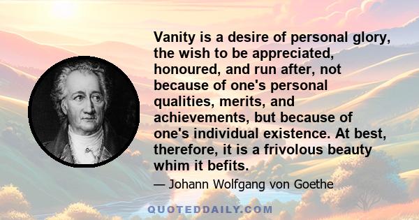 Vanity is a desire of personal glory, the wish to be appreciated, honoured, and run after, not because of one's personal qualities, merits, and achievements, but because of one's individual existence. At best,