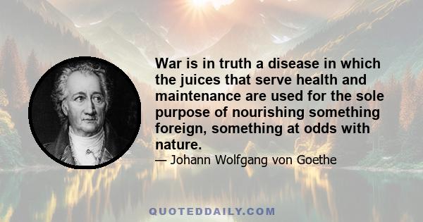 War is in truth a disease in which the juices that serve health and maintenance are used for the sole purpose of nourishing something foreign, something at odds with nature.