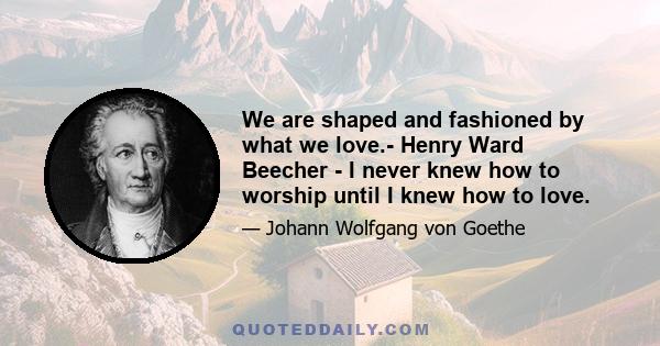 We are shaped and fashioned by what we love.- Henry Ward Beecher - I never knew how to worship until I knew how to love.