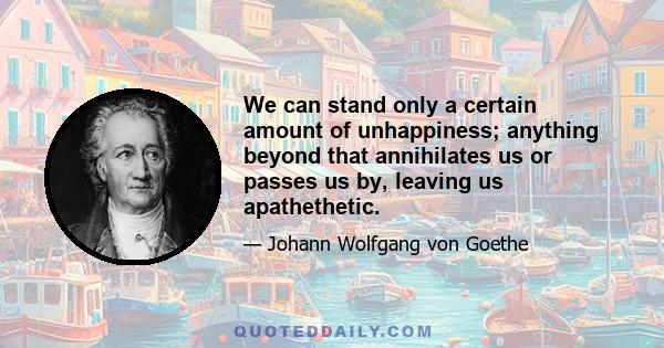 We can stand only a certain amount of unhappiness; anything beyond that annihilates us or passes us by, leaving us apathethetic.