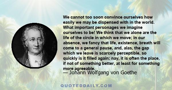 We cannot too soon convince ourselves how easily we may be dispensed with in the world. What important personages we imagine ourselves to be! We think that we alone are the life of the circle in which we move; in our