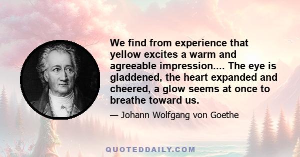 We find from experience that yellow excites a warm and agreeable impression.... The eye is gladdened, the heart expanded and cheered, a glow seems at once to breathe toward us.