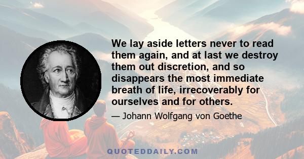 We lay aside letters never to read them again, and at last we destroy them out discretion, and so disappears the most immediate breath of life, irrecoverably for ourselves and for others.