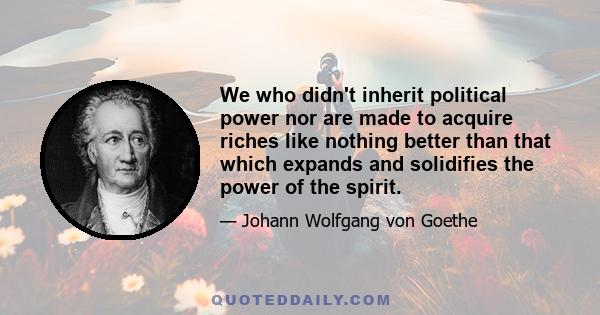 We who didn't inherit political power nor are made to acquire riches like nothing better than that which expands and solidifies the power of the spirit.