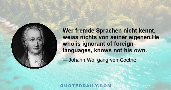 Wer fremde Sprachen nicht kennt, weiss nichts von seiner eigenen.He who is ignorant of foreign languages, knows not his own.