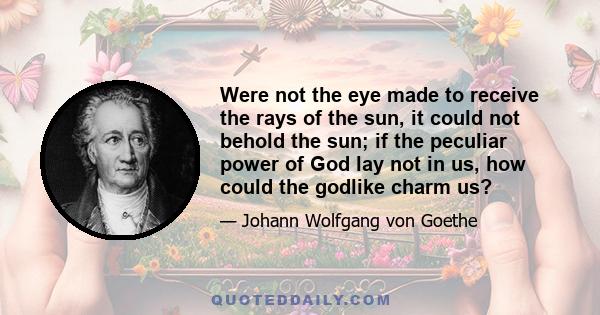 Were not the eye made to receive the rays of the sun, it could not behold the sun; if the peculiar power of God lay not in us, how could the godlike charm us?