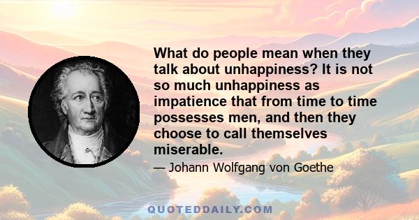 What do people mean when they talk about unhappiness? It is not so much unhappiness as impatience that from time to time possesses men, and then they choose to call themselves miserable.