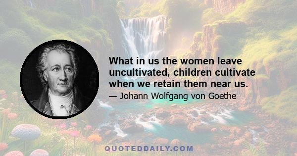 What in us the women leave uncultivated, children cultivate when we retain them near us.