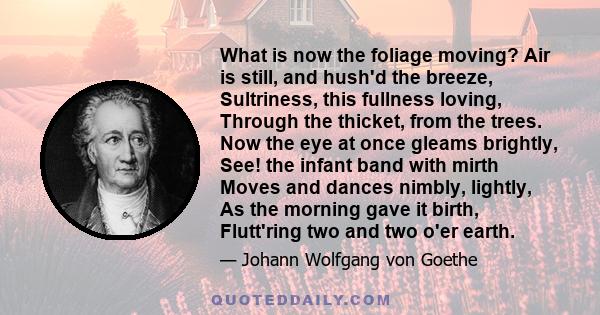 What is now the foliage moving? Air is still, and hush'd the breeze, Sultriness, this fullness loving, Through the thicket, from the trees. Now the eye at once gleams brightly, See! the infant band with mirth Moves and