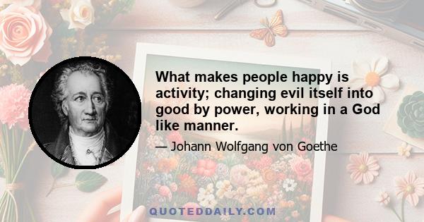 What makes people happy is activity; changing evil itself into good by power, working in a God like manner.