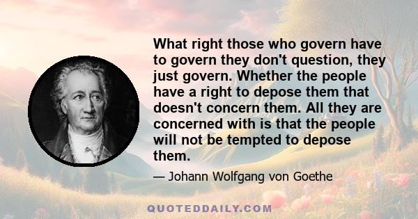 What right those who govern have to govern they don't question, they just govern. Whether the people have a right to depose them that doesn't concern them. All they are concerned with is that the people will not be