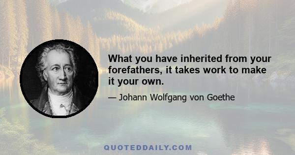 What you have inherited from your forefathers, it takes work to make it your own.