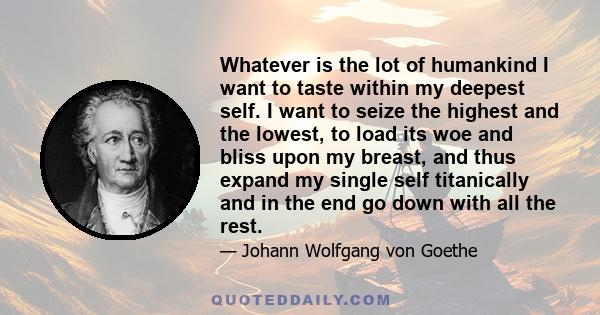 Whatever is the lot of humankind I want to taste within my deepest self. I want to seize the highest and the lowest, to load its woe and bliss upon my breast, and thus expand my single self titanically and in the end go 