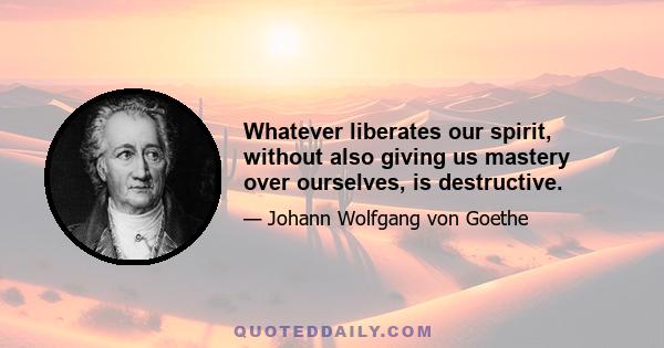 Whatever liberates our spirit, without also giving us mastery over ourselves, is destructive.