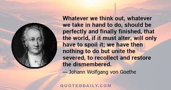 Whatever we think out, whatever we take in hand to do, should be perfectly and finally finished, that the world, if it must alter, will only have to spoil it; we have then nothing to do but unite the severed, to