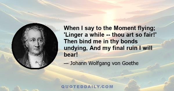 When I say to the Moment flying; 'Linger a while -- thou art so fair!' Then bind me in thy bonds undying, And my final ruin I will bear!