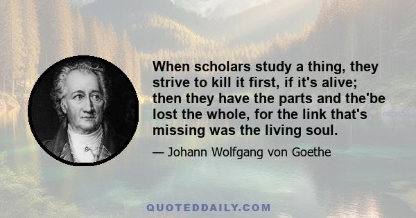 When scholars study a thing, they strive to kill it first, if it's alive; then they have the parts and the'be lost the whole, for the link that's missing was the living soul.