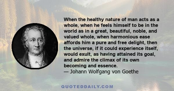 When the healthy nature of man acts as a whole, when he feels himself to be in the world as in a great, beautiful, noble, and valued whole, when harmonious ease affords him a pure and free delight, then the universe, if 