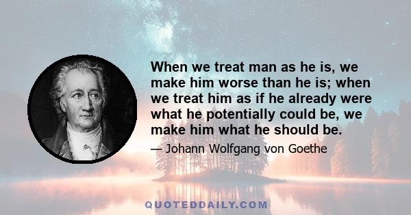 When we treat man as he is, we make him worse than he is; when we treat him as if he already were what he potentially could be, we make him what he should be.