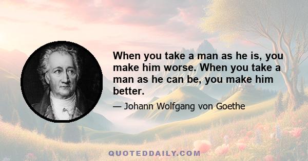 When you take a man as he is, you make him worse. When you take a man as he can be, you make him better.