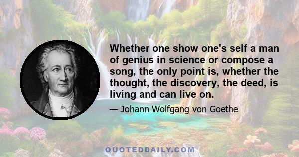 Whether one show one's self a man of genius in science or compose a song, the only point is, whether the thought, the discovery, the deed, is living and can live on.