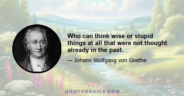 Who can think wise or stupid things at all that were not thought already in the past.