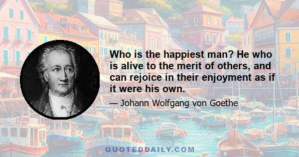 Who is the happiest man? He who is alive to the merit of others, and can rejoice in their enjoyment as if it were his own.