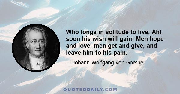 Who longs in solitude to live, Ah! soon his wish will gain: Men hope and love, men get and give, and leave him to his pain.