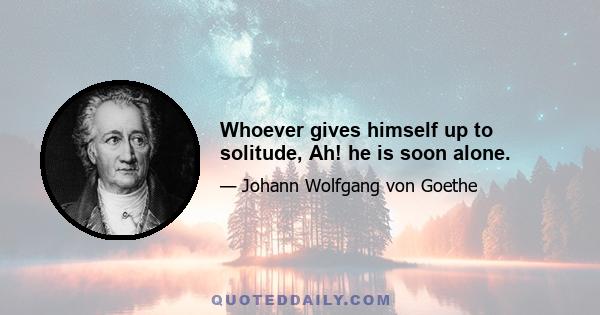 Whoever gives himself up to solitude, Ah! he is soon alone.