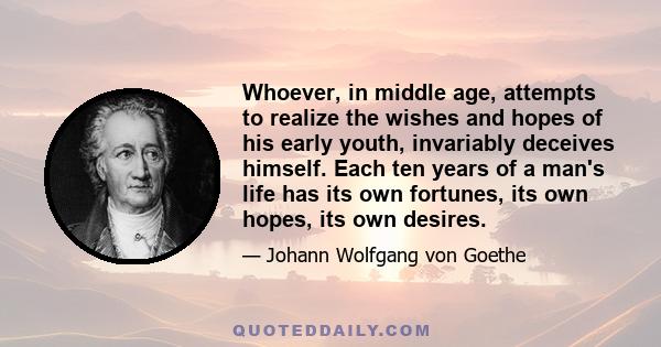 Whoever, in middle age, attempts to realize the wishes and hopes of his early youth, invariably deceives himself. Each ten years of a man's life has its own fortunes, its own hopes, its own desires.