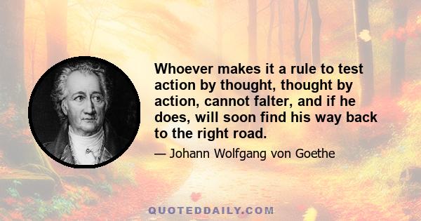 Whoever makes it a rule to test action by thought, thought by action, cannot falter, and if he does, will soon find his way back to the right road.