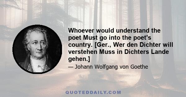 Whoever would understand the poet Must go into the poet's country. [Ger., Wer den Dichter will verstehen Muss in Dichters Lande gehen.]