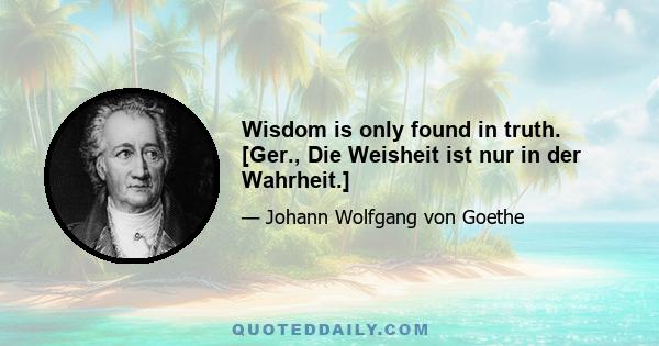 Wisdom is only found in truth. [Ger., Die Weisheit ist nur in der Wahrheit.]