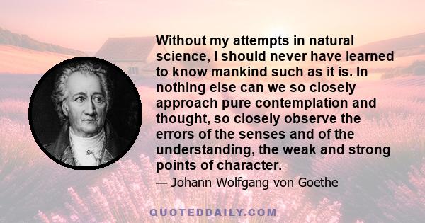 Without my attempts in natural science, I should never have learned to know mankind such as it is. In nothing else can we so closely approach pure contemplation and thought, so closely observe the errors of the senses