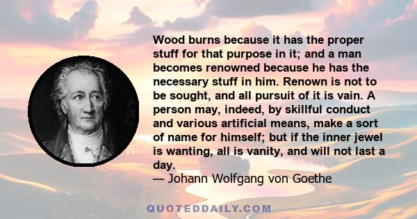 Wood burns because it has the proper stuff for that purpose in it; and a man becomes renowned because he has the necessary stuff in him. Renown is not to be sought, and all pursuit of it is vain. A person may, indeed,