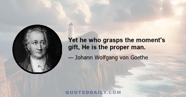 Yet he who grasps the moment's gift, He is the proper man.