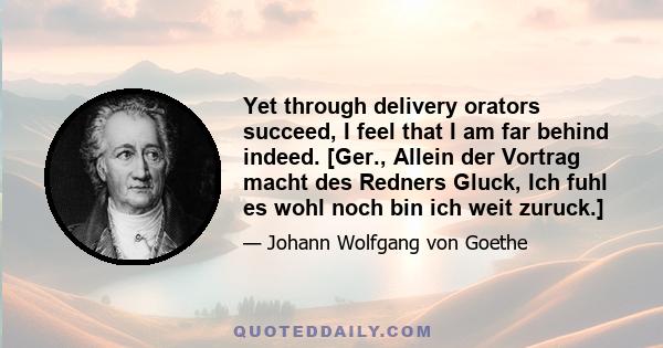 Yet through delivery orators succeed, I feel that I am far behind indeed. [Ger., Allein der Vortrag macht des Redners Gluck, Ich fuhl es wohl noch bin ich weit zuruck.]