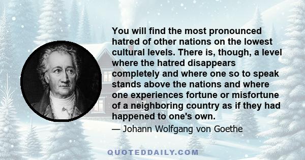 You will find the most pronounced hatred of other nations on the lowest cultural levels. There is, though, a level where the hatred disappears completely and where one so to speak stands above the nations and where one